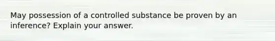 May possession of a controlled substance be proven by an inference? Explain your answer.