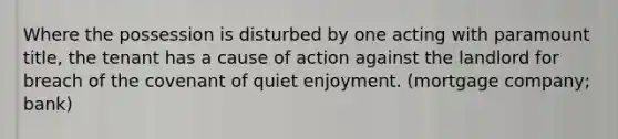 Where the possession is disturbed by one acting with paramount title, the tenant has a cause of action against the landlord for breach of the covenant of quiet enjoyment. (mortgage company; bank)