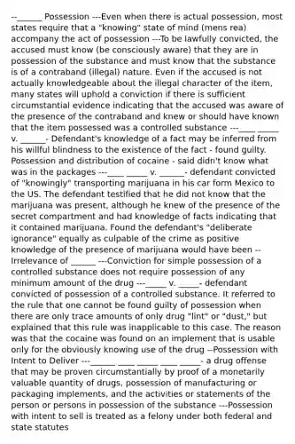 --______ Possession ---Even when there is actual possession, most states require that a "knowing" state of mind (mens rea) accompany the act of possession ---To be lawfully convicted, the accused must know (be consciously aware) that they are in possession of the substance and must know that the substance is of a contraband (illegal) nature. Even if the accused is not actually knowledgeable about the illegal character of the item, many states will uphold a conviction if there is sufficient circumstantial evidence indicating that the accused was aware of the presence of the contraband and knew or should have known that the item possessed was a controlled substance ---____ _____ v. ______- Defendant's knowledge of a fact may be inferred from his willful blindness to the existence of the fact - found guilty. Possession and distribution of cocaine - said didn't know what was in the packages ---____ _____ v. ______- defendant convicted of "knowingly" transporting marijuana in his car form Mexico to the US. The defendant testified that he did not know that the marijuana was present, although he knew of the presence of the secret compartment and had knowledge of facts indicating that it contained marijuana. Found the defendant's "deliberate ignorance" equally as culpable of the crime as positive knowledge of the presence of marijuana would have been --Irrelevance of ______ ---Conviction for simple possession of a controlled substance does not require possession of any minimum amount of the drug ---_____ v. _____- defendant convicted of possession of a controlled substance. It referred to the rule that one cannot be found guilty of possession when there are only trace amounts of only drug "lint" or "dust," but explained that this rule was inapplicable to this case. The reason was that the cocaine was found on an implement that is usable only for the obviously knowing use of the drug --Possession with Intent to Deliver ---______ ____ _____ ____ _____- a drug offense that may be proven circumstantially by proof of a monetarily valuable quantity of drugs, possession of manufacturing or packaging implements, and the activities or statements of the person or persons in possession of the substance ---Possession with intent to sell is treated as a felony under both federal and state statutes