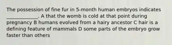 The possession of fine fur in 5-month human embryos indicates _____________. A that the womb is cold at that point during pregnancy B humans evolved from a hairy ancestor C hair is a defining feature of mammals D some parts of the embryo grow faster than others