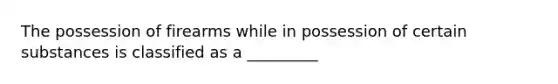 The possession of firearms while in possession of certain substances is classified as a _________