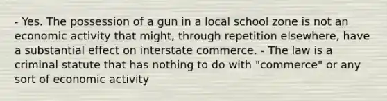 - Yes. The possession of a gun in a local school zone is not an economic activity that might, through repetition elsewhere, have a substantial effect on interstate commerce. - The law is a criminal statute that has nothing to do with "commerce" or any sort of economic activity