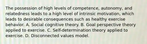 The possession of high levels of competence, autonomy, and relatedness leads to a high level of intrinsic motivation, which leads to desirable consequences such as healthy exercise behavior. A. Social cognitive theory. B. Goal perspective theory applied to exercise. C. Self-determination theory applied to exercise. D. Disconnected values model.