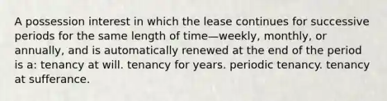 A possession interest in which the lease continues for successive periods for the same length of time—weekly, monthly, or annually, and is automatically renewed at the end of the period is a: tenancy at will. tenancy for years. periodic tenancy. tenancy at sufferance.