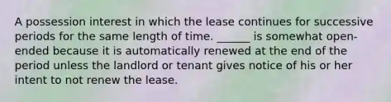 A possession interest in which the lease continues for successive periods for the same length of time. ______ is somewhat open-ended because it is automatically renewed at the end of the period unless the landlord or tenant gives notice of his or her intent to not renew the lease.