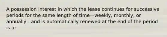 A possession interest in which the lease continues for successive periods for the same length of time—weekly, monthly, or annually—and is automatically renewed at the end of the period is a: