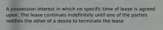 A possession interest in which no specific time of lease is agreed upon. The lease continues indefinitely until one of the parties notifies the other of a desire to terminate the lease