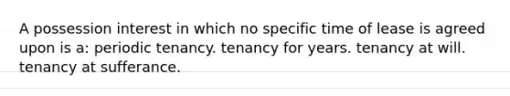 A possession interest in which no specific time of lease is agreed upon is a: periodic tenancy. tenancy for years. tenancy at will. tenancy at sufferance.