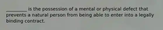 _________ is the possession of a mental or physical defect that prevents a natural person from being able to enter into a legally binding contract.