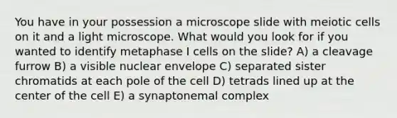 You have in your possession a microscope slide with meiotic cells on it and a light microscope. What would you look for if you wanted to identify metaphase I cells on the slide? A) a cleavage furrow B) a visible nuclear envelope C) separated sister chromatids at each pole of the cell D) tetrads lined up at the center of the cell E) a synaptonemal complex