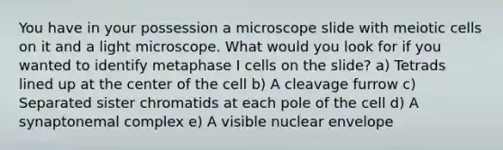 You have in your possession a microscope slide with meiotic cells on it and a light microscope. What would you look for if you wanted to identify metaphase I cells on the slide? a) Tetrads lined up at the center of the cell b) A cleavage furrow c) Separated sister chromatids at each pole of the cell d) A synaptonemal complex e) A visible nuclear envelope