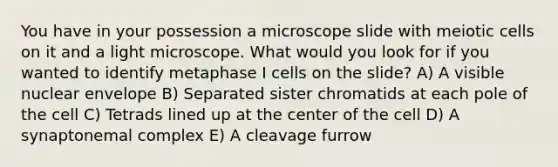 You have in your possession a microscope slide with meiotic cells on it and a light microscope. What would you look for if you wanted to identify metaphase I cells on the slide? A) A visible nuclear envelope B) Separated sister chromatids at each pole of the cell C) Tetrads lined up at the center of the cell D) A synaptonemal complex E) A cleavage furrow