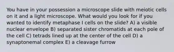 You have in your possession a microscope slide with meiotic cells on it and a light microscope. What would you look for if you wanted to identify metaphase I cells on the slide? A) a visible nuclear envelope B) separated sister chromatids at each pole of the cell C) tetrads lined up at the center of the cell D) a synaptonemal complex E) a cleavage furrow