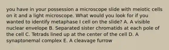 you have in your possession a microscope slide with meiotic cells on it and a light microscope. What would you look for if you wanted to identify metaphase I cell on the slide? A. A visible nuclear envelope B. Separated sister chromatids at each pole of the cell C. Tetrads lined up at the center of the cell D. A synaptonemal complex E. A cleavage furrow