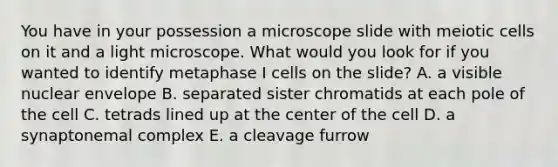 You have in your possession a microscope slide with meiotic cells on it and a light microscope. What would you look for if you wanted to identify metaphase I cells on the slide? A. a visible nuclear envelope B. separated sister chromatids at each pole of the cell C. tetrads lined up at the center of the cell D. a synaptonemal complex E. a cleavage furrow