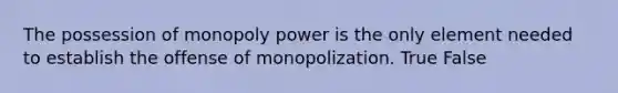 The possession of monopoly power is the only element needed to establish the offense of monopolization. True False