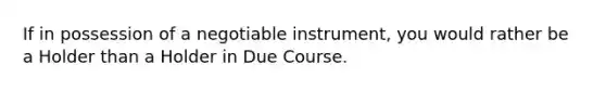 If in possession of a negotiable instrument, you would rather be a Holder than a Holder in Due Course.