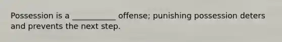 Possession is a ___________ offense; punishing possession deters and prevents the next step.