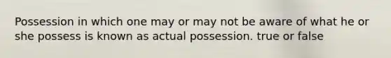 Possession in which one may or may not be aware of what he or she possess is known as actual possession. true or false