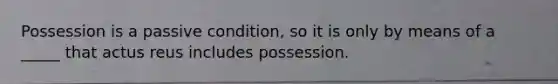 Possession is a passive condition, so it is only by means of a _____ that actus reus includes possession.