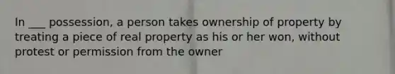 In ___ possession, a person takes ownership of property by treating a piece of real property as his or her won, without protest or permission from the owner