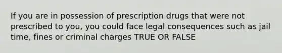 If you are in possession of prescription drugs that were not prescribed to you, you could face legal consequences such as jail time, fines or criminal charges TRUE OR FALSE