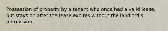 Possession of property by a tenant who once had a valid lease, but stays on after the lease expires without the landlord's permission..