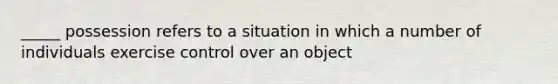 _____ possession refers to a situation in which a number of individuals exercise control over an object