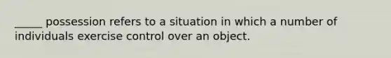 _____ possession refers to a situation in which a number of individuals exercise control over an object.