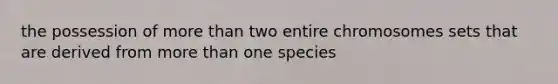 the possession of more than two entire chromosomes sets that are derived from more than one species