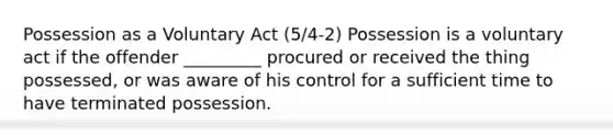 Possession as a Voluntary Act (5/4-2) Possession is a voluntary act if the offender _________ procured or received the thing possessed, or was aware of his control for a sufficient time to have terminated possession.