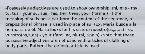 -Possessive adjectives are used to show ownership. mi, mis - my tu, tus - your su, sus - his, her, their, your (formal) -If the meaning of su is not clear from the context of the sentence, a prepositional phrase is used in place of su. (Ex: María busca a la hermana de él. María looks for his sister.) nuestro(os,a,as) - our vuestro(os,a,as) - your (familiar, plural, Spain) -Note that these possessive adjectives are not used with articles of clothing or body parts. Rather, the definite article is used.