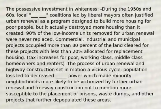 The possessive investment in whiteness: -During the 1950s and 60s, local "___ ___" coalitions led by liberal mayors often justified urban renewal as a program designed to build more housing for poor people, but it actually destroyed more housing than it created. 90% of the low-income units removed for urban renewal were never replaced. Commercial, industrial and municipal projects occupied more than 80 percent of the land cleared for these projects with less than 20% allocated for replacement housing. (tax increases for poor, working class, middle class homeowners and renters) -The process of urban renewal and highway construction set in motion a vicious cycle: population loss led to decreased _____ power which made minority neighborhoods more likely to be victimized by further urban renewal and freeway construction not to mention more susceptible to the placement of prisons, waste dumps, and other projects that further depopulated these areas.