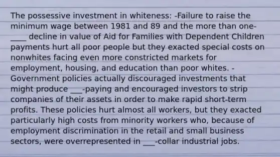 The possessive investment in whiteness: -Failure to raise the <a href='https://www.questionai.com/knowledge/k1glT6Xv0Z-minimum-wage' class='anchor-knowledge'>minimum wage</a> between 1981 and 89 and the <a href='https://www.questionai.com/knowledge/keWHlEPx42-more-than' class='anchor-knowledge'>more than</a> one-____ decline in value of Aid for Families with Dependent Children payments hurt all poor people but they exacted special costs on nonwhites facing even more constricted markets for employment, housing, and education than poor whites. -Government policies actually discouraged investments that might produce ___-paying and encouraged investors to strip companies of their assets in order to make rapid short-term profits. These policies hurt almost all workers, but they exacted particularly high costs from minority workers who, because of <a href='https://www.questionai.com/knowledge/kmPZK5L6Mm-employment-discrimination' class='anchor-knowledge'>employment discrimination</a> in the retail and small business sectors, were overrepresented in ___-collar industrial jobs.