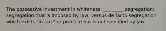 The possessive investment in whiteness: ___ _____ segregation: segregation that is imposed by law; versus de facto segregation which exists "in fact" or practice but is not specified by law.