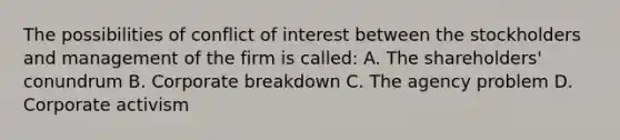 The possibilities of conflict of interest between the stockholders and management of the firm is called: A. The shareholders' conundrum B. Corporate breakdown C. The agency problem D. Corporate activism