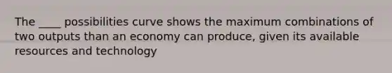 The ____ possibilities curve shows the maximum combinations of two outputs than an economy can produce, given its available resources and technology