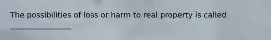 The possibilities of loss or harm to real property is called ________________