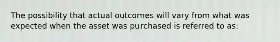 The possibility that actual outcomes will vary from what was expected when the asset was purchased is referred to as: