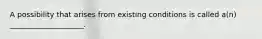 A possibility that arises from existing conditions is called a(n) ____________________.