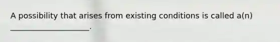 A possibility that arises from existing conditions is called a(n) ____________________.