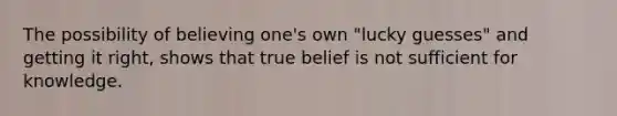 The possibility of believing one's own "lucky guesses" and getting it right, shows that true belief is not sufficient for knowledge.