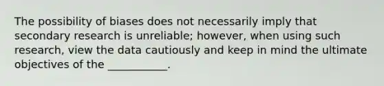 The possibility of biases does not necessarily imply that secondary research is unreliable; however, when using such research, view the data cautiously and keep in mind the ultimate objectives of the ___________.