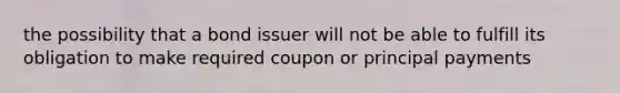 the possibility that a bond issuer will not be able to fulfill its obligation to make required coupon or principal payments