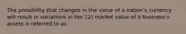 The possibility that changes in the value of a nation's currency will result in variations in the 12) market value of a business's assets is referred to as