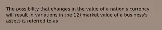 The possibility that changes in the value of a nation's currency will result in variations in the 12) market value of a business's assets is referred to as