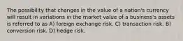 The possibility that changes in the value of a nation's currency will result in variations in the market value of a business's assets is referred to as A) foreign exchange risk. C) transaction risk. B) conversion risk. D) hedge risk.