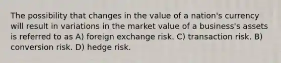 The possibility that changes in the value of a nation's currency will result in variations in the market value of a business's assets is referred to as A) foreign exchange risk. C) transaction risk. B) conversion risk. D) hedge risk.