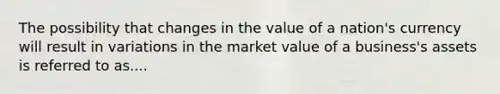 The possibility that changes in the value of a nation's currency will result in variations in the market value of a business's assets is referred to as....