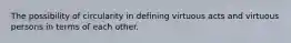 The possibility of circularity in defining virtuous acts and virtuous persons in terms of each other.